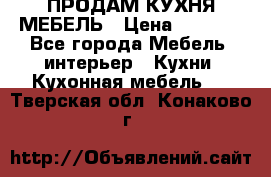 ПРОДАМ КУХНЯ МЕБЕЛЬ › Цена ­ 4 500 - Все города Мебель, интерьер » Кухни. Кухонная мебель   . Тверская обл.,Конаково г.